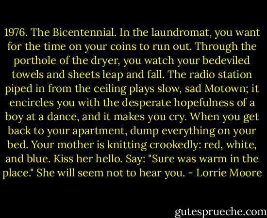 1976. The Bicentennial. In the laundromat, you want for the time on your coins to run out. Through the porthole of the dryer, you watch your bedeviled towels and sheets leap and fall. The radio station piped in from the ceiling plays slow, sad Motown; it encircles you with the desperate hopefulness of a boy at a dance, and it makes you cry. When you get back to your apartment, dump everything on your bed. Your mother is knitting crookedly: red, white, and blue. Kiss her hello. Say: "Sure was warm in the place." She will seem not to hear you. - Lorrie Moore
