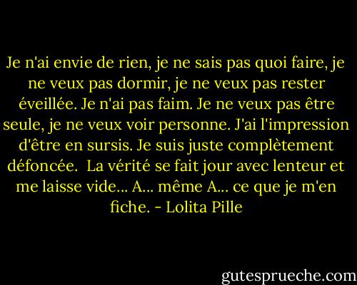 Je n'ai envie de rien, je ne sais pas quoi faire, je ne veux pas dormir, je ne veux pas rester éveillée. Je n'ai pas faim. Je ne veux pas être seule, je ne veux voir personne. J'ai l'impression d'être en sursis. Je suis juste complètement défoncée. <br />La vérité se fait jour avec lenteur et me laisse vide... A... même A... ce que je m'en fiche. - Lolita Pille