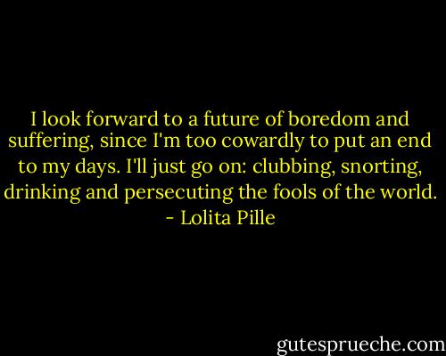 I look forward to a future of boredom and suffering, since I'm too cowardly to put an end to my days. I'll just go on: clubbing, snorting, drinking and persecuting the fools of the world. - Lolita Pille
