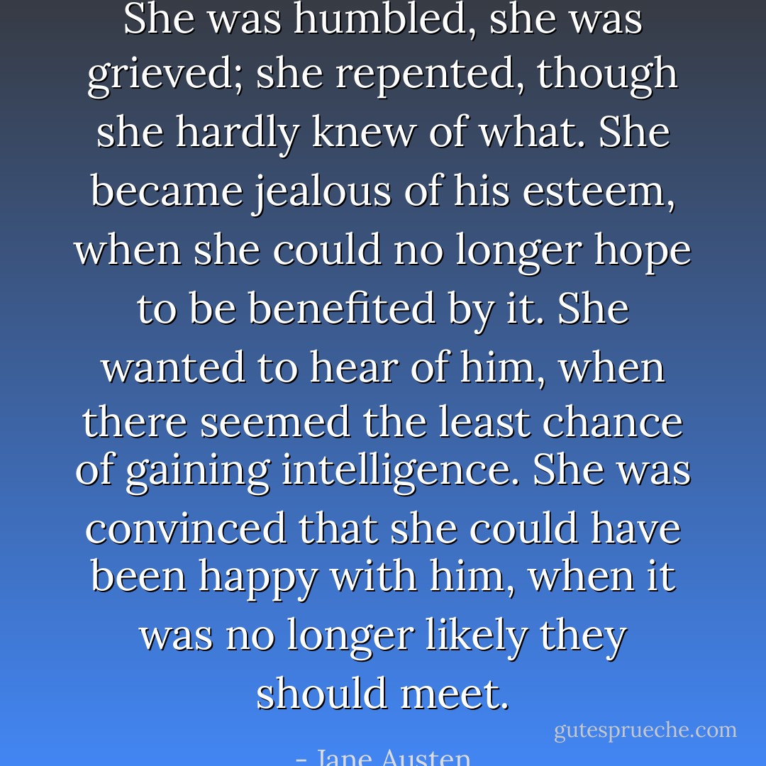 She was humbled, she was grieved; she repented, though she hardly knew of what. She became jealous of his esteem, when she could no longer hope to be benefited by it. She wanted to hear of him, when there seemed the least chance of gaining intelligence. She was convinced that she could have been happy with him, when it was no longer likely they should meet. - Jane Austen