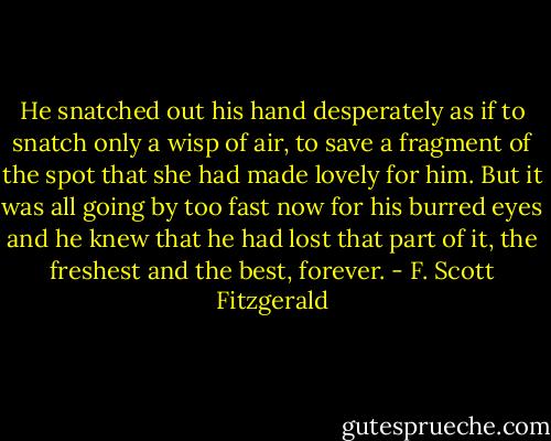 He snatched out his hand desperately as if to snatch only a wisp of air, to save a fragment of the spot that she had made lovely for him. But it was all going by too fast now for his burred eyes and he knew that he had lost that part of it, the freshest and the best, forever. - F. Scott Fitzgerald