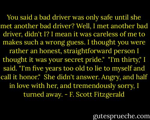 You said a bad driver was only safe until she met another bad driver? Well, I met another bad driver, didn't I? I mean it was careless of me to makes such a wrong guess. I thought you were rather an honest, straightforward person I thought it was your secret pride."<br /><br />"I'm thirty," I said. "I'm five years too old to lie to myself and call it honor."<br /><br />She didn't answer. Angry, and half in love with her, and tremendously sorry, I turned away. - F. Scott Fitzgerald