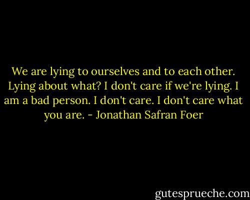 We are lying to ourselves and to each other.<br />Lying about what? I don't care if we're lying.<br />I am a bad person.<br />I don't care. I don't care what you are. - Jonathan Safran Foer