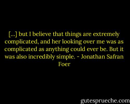 […] but I believe that things are extremely complicated, and her looking over me was as complicated as anything could ever be. But it was also incredibly simple. - Jonathan Safran Foer