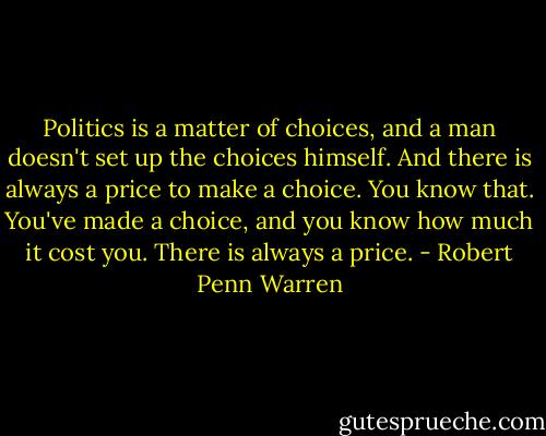 Politics is a matter of choices, and a man doesn't set up the choices himself. And there is always a price to make a choice. You know that. You've made a choice, and you know how much it cost you. There is always a price. - Robert Penn Warren