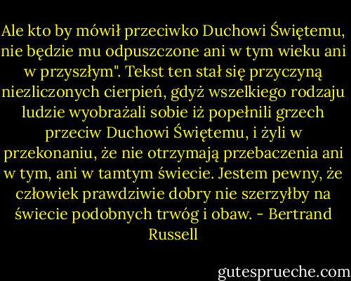 Ale kto by mówił przeciwko Duchowi Świętemu, nie będzie mu odpuszczone ani w tym wieku ani w przyszłym". Tekst ten stał się przyczyną niezliczonych cierpień, gdyż wszelkiego rodzaju ludzie wyobrażali sobie iż popełnili grzech przeciw Duchowi Świętemu, i żyli w przekonaniu, że nie otrzymają przebaczenia ani w tym, ani w tamtym świecie. Jestem pewny, że człowiek prawdziwie dobry nie szerzyłby na<br />świecie podobnych trwóg i obaw. - Bertrand Russell