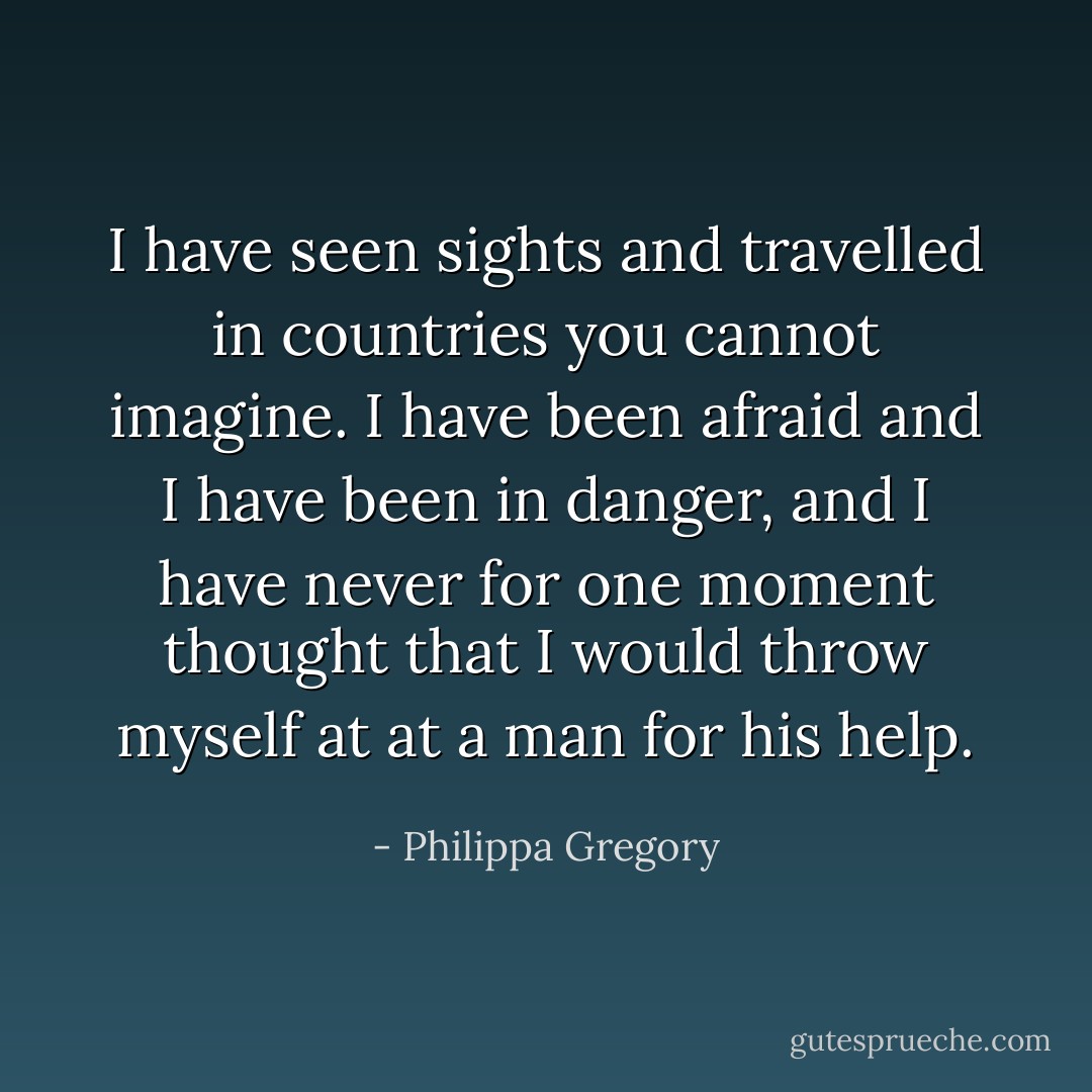 I have seen sights and travelled in countries you cannot imagine. I have been afraid and I have been in danger, and I have never for one moment thought that I would throw myself at at a man for his help. - Philippa Gregory