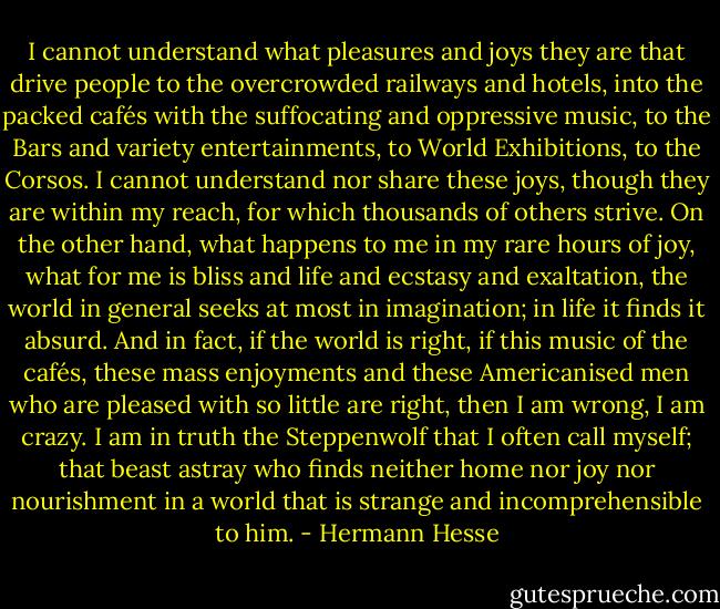 I cannot understand what pleasures and joys they are that drive people to the overcrowded railways and hotels, into the packed cafés with the suffocating and oppressive music, to the Bars and variety entertainments, to World Exhibitions, to the Corsos. I cannot understand nor share these joys, though they are within my reach, for which thousands of others strive. On the other hand, what happens to me in my rare hours of joy, what for me is bliss and life and ecstasy and exaltation, the world in general seeks at most in imagination; in life it finds it absurd. And in fact, if the world is right, if this music of the cafés, these mass enjoyments and these Americanised men who are pleased with so little are right, then I am wrong, I am crazy. I am in truth the Steppenwolf that I often call myself; that beast astray who finds neither home nor joy nor nourishment in a world that is strange and incomprehensible to him. - Hermann Hesse