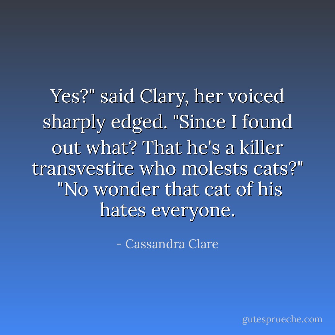 Yes?" said Clary, her voiced sharply edged. "Since I found out what? That he's a killer transvestite who molests cats?"<br /> "No wonder that cat of his hates everyone. - Cassandra Clare