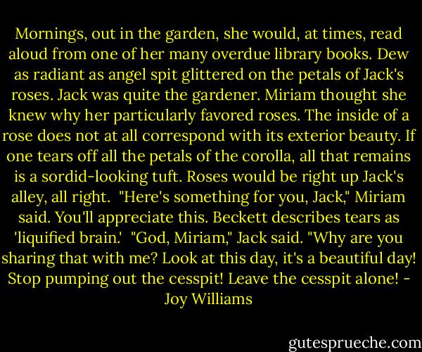 Mornings, out in the garden, she would, at times, read aloud from one of her many overdue library books. Dew as radiant as angel spit glittered on the petals of Jack's roses. Jack was quite the gardener. Miriam thought she knew why her particularly favored roses. The inside of a rose does not at all correspond with its exterior beauty. If one tears off all the petals of the corolla, all that remains is a sordid-looking tuft. Roses would be right up Jack's alley, all right.<br /><br />"Here's something for you, Jack," Miriam said. You'll appreciate this. Beckett describes tears as 'liquified brain.'<br /><br />"God, Miriam," Jack said. "Why are you sharing that with me? Look at this day, it's a beautiful day! Stop pumping out the cesspit! Leave the cesspit alone! - Joy Williams