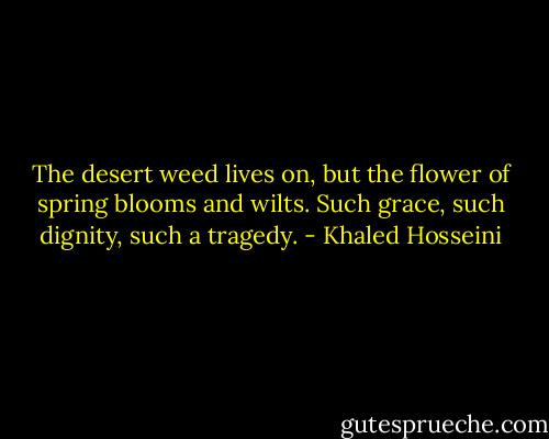 The desert weed lives on, but the flower of spring blooms and wilts. Such grace, such dignity, such a tragedy. - Khaled Hosseini