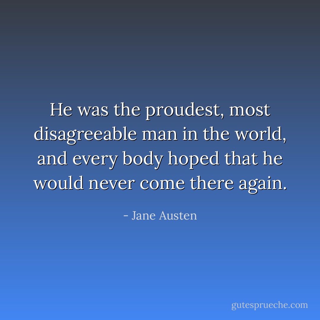 He was the proudest, most disagreeable man in the world, and every body hoped that he would never come there again. - Jane Austen