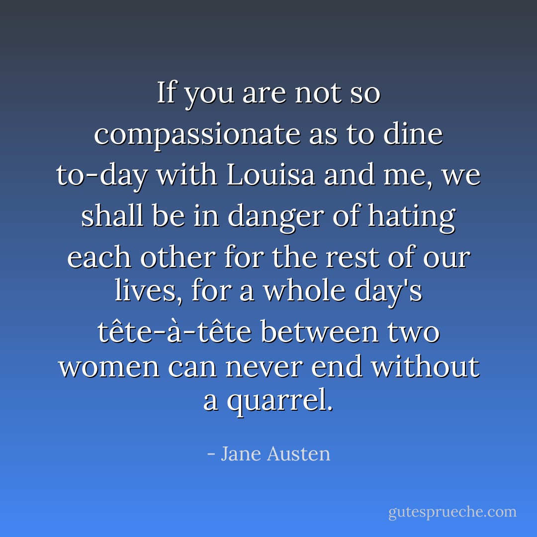If you are not so compassionate as to dine to-day with Louisa and me, we shall be in danger of hating each other for the rest of our lives, for a whole day's tête-à-tête between two women can never end without a quarrel. - Jane Austen
