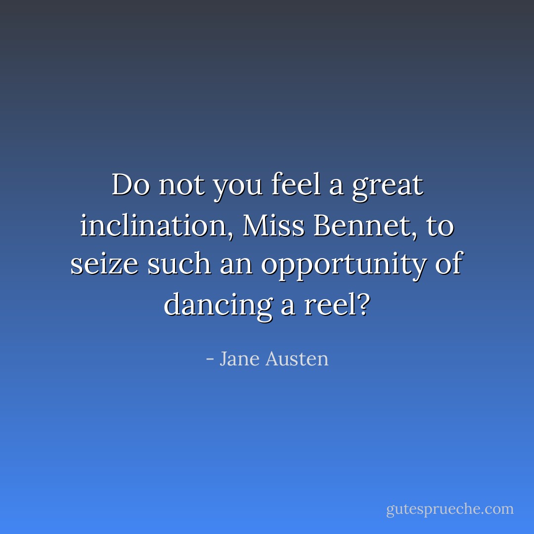 Do not you feel a great inclination, Miss Bennet, to seize such an opportunity of dancing a reel? - Jane Austen
