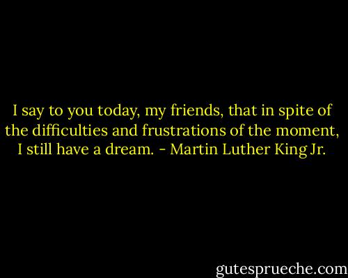I say to you today, my friends, that in spite of the difficulties and frustrations of the moment, I still have a dream. - Martin Luther King Jr.
