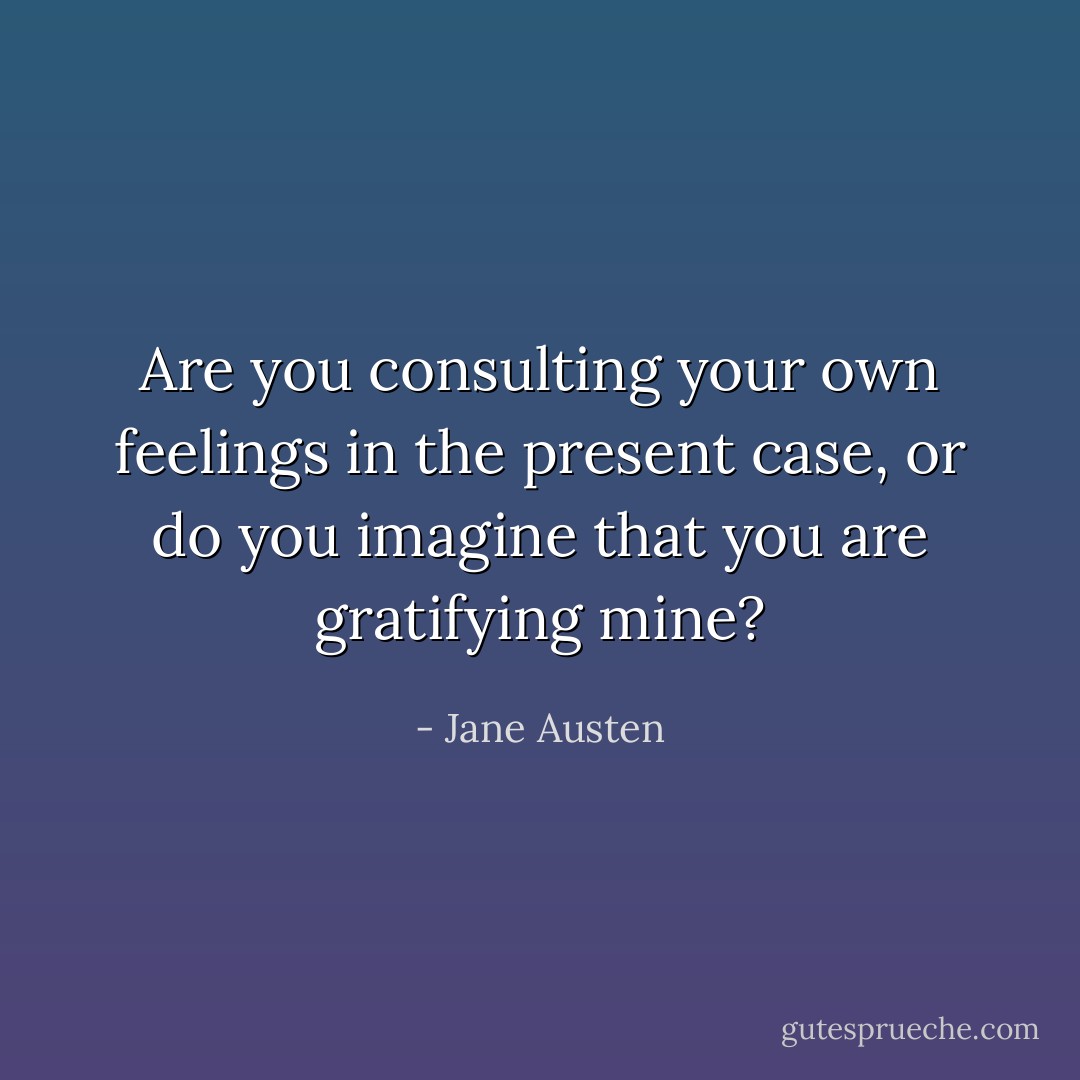 Are you consulting your own feelings in the present case, or do you imagine that you are gratifying mine? - Jane Austen