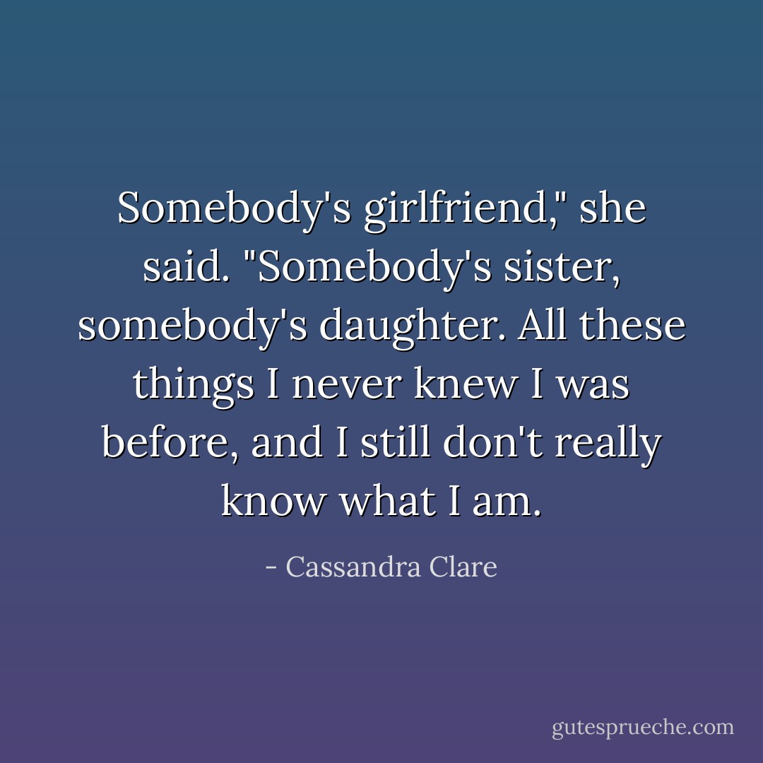 Somebody's girlfriend," she said. "Somebody's sister, somebody's daughter. All these things I never knew I was before, and I still don't really know what I am. - Cassandra Clare