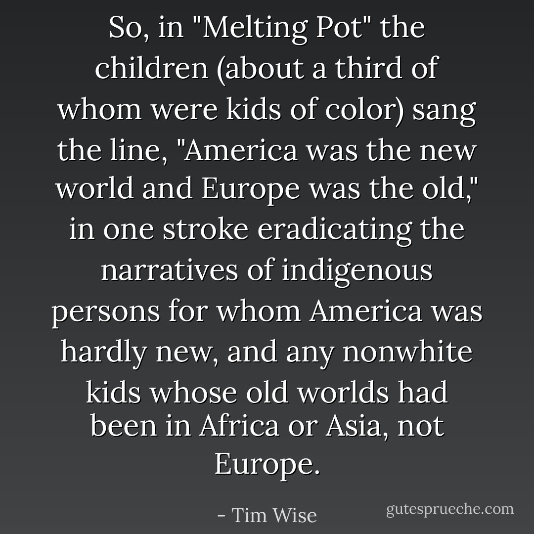 So, in "Melting Pot" the children (about a third of whom were kids of color) sang the line, "America was the new world and Europe was the old," in one stroke eradicating the narratives of indigenous persons for whom America was hardly new, and any nonwhite kids whose old worlds had been in Africa or Asia, not Europe. - Tim Wise