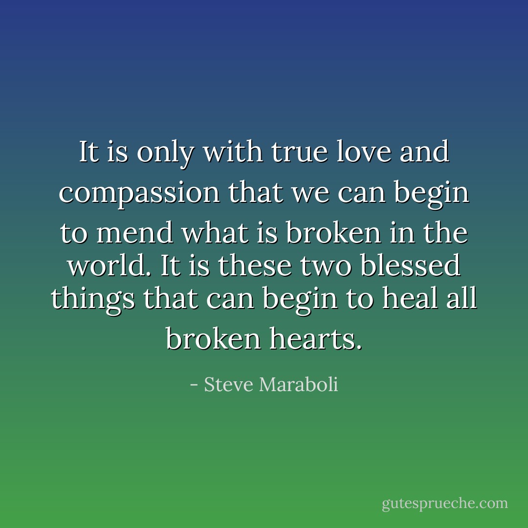 It is only with true love and compassion that we can begin to mend what is broken in the world. It is these two blessed things that can begin to heal all broken hearts. - Steve Maraboli