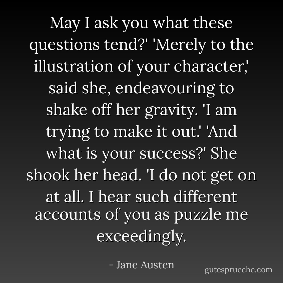 May I ask you what these questions tend?'<br />'Merely to the illustration of your character,' said she, endeavouring to shake off her gravity. 'I am trying to make it out.'<br />'And what is your success?'<br />She shook her head. 'I do not get on at all. I hear such different accounts of you as puzzle me exceedingly. - Jane Austen