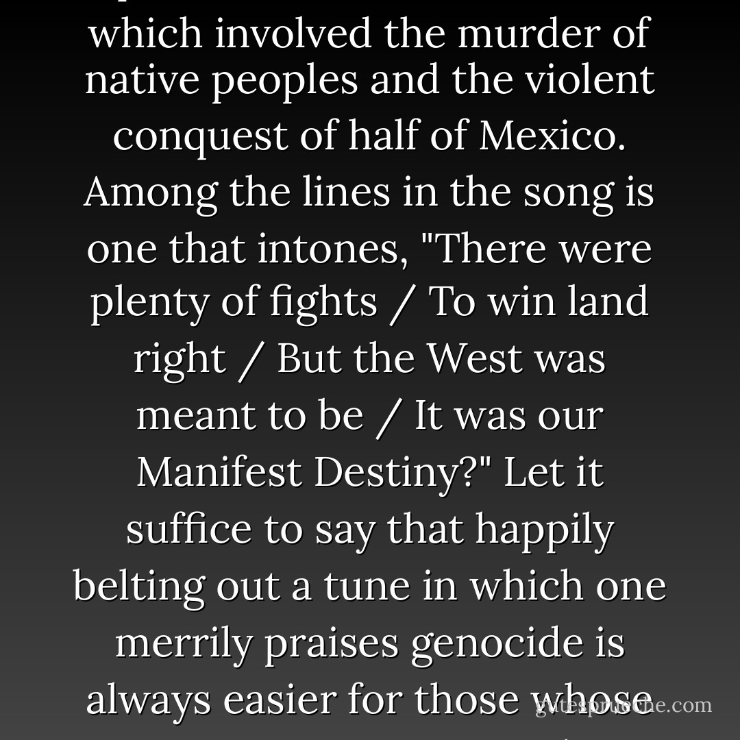 And in "Elbow Room" the cast sings the glories of westward expansion in the United States, which involved the murder of native peoples and the violent conquest of half of Mexico. Among the lines in the song is one that intones, "There were plenty of fights / To win land right / But the West was meant to be / It was our Manifest Destiny?" Let it suffice to say that happily belting out a tune in which one merrily praises genocide is always easier for those whose ancestors weren't on the receiving end of the deal. - Tim Wise