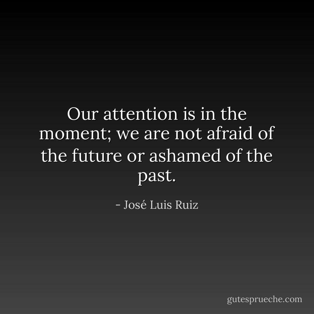 Our attention is in the moment; we are not afraid of the future or ashamed of the past. - José Luis Ruiz