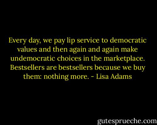 Every day, we pay lip service to democratic values and then again and again make undemocratic choices in the marketplace. Bestsellers are bestsellers because we buy them: nothing more. - Lisa Adams