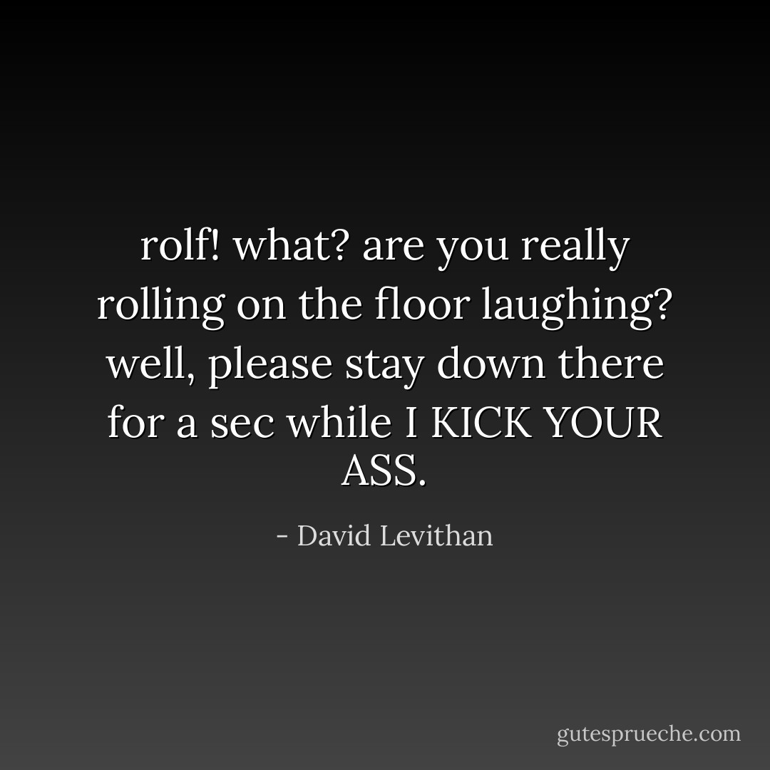 rolf! what? are you really rolling on the floor laughing? well, please stay down there for a sec while I KICK YOUR ASS. - David Levithan