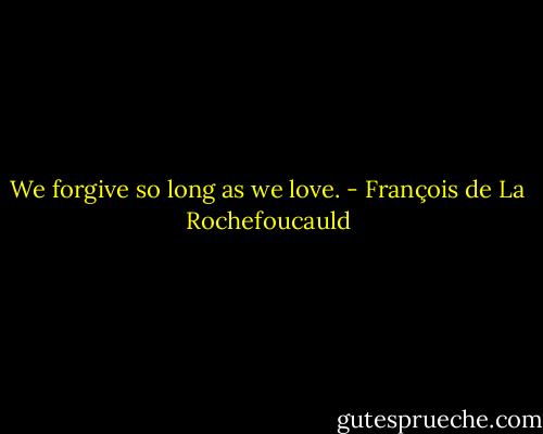 We forgive so long as we love. - François de La Rochefoucauld