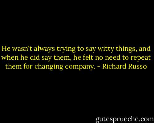He wasn't always trying to say witty things, and when he did say them, he felt no need to repeat them for changing company. - Richard Russo