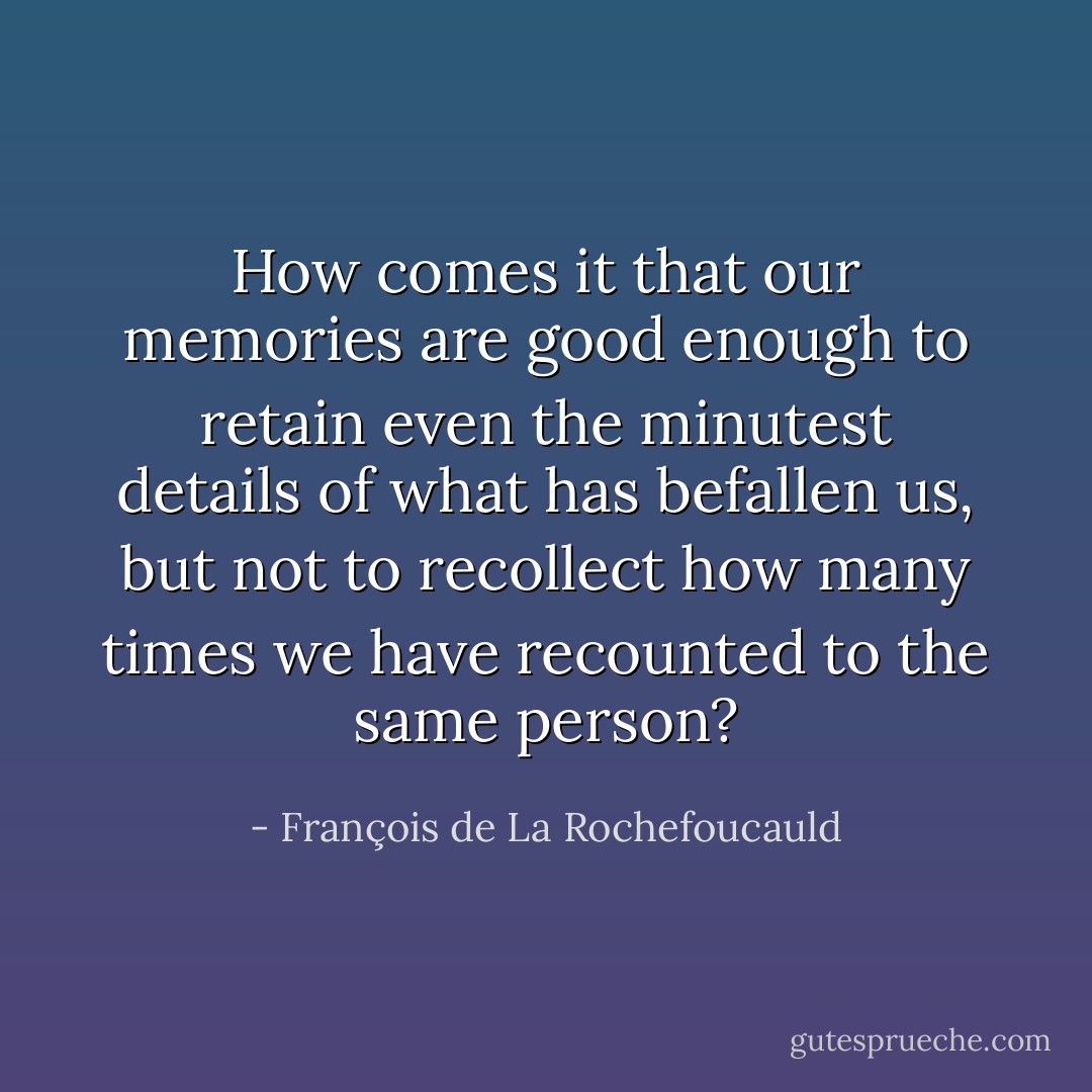 How comes it that our memories are good enough to retain even the minutest details of what has befallen us, but not to recollect how many times we have recounted to the same person? - François de La Rochefoucauld