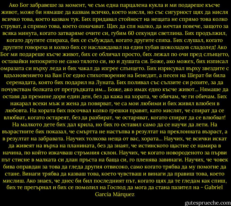 Ако Бог забравеше за момент, че съм една парцалена кукла и ми подареше късче живот, може би нямаше да казвам всичко, което мисля, но със сигурност щях да мисля всичко това, което казвам тук.<br />Бих придавал стойност на нещата не спрямо това колко струват, а спрямо това, което означават.<br />Щях да спя малко, да мечтая повече, защото за всяка минута, когато затваряме очите си, губим 60 секунди светлина. Бих продължил, когато другите спираха, бих се събуждал, когато другите спяха. Бих слушал, когато другите говореха и колко бих се наслаждавал на един хубав шоколадов сладолед!<br />Ако Бог ми подареше късче живот, бих се обличал просто, бих лежал по очи пред слънцето, оставайки непокрито не само тялото си, но и душата си.<br />Боже, ако можех, бих изписал омразата си върху леда и бих чакал да изгрее слънцето. Бих изрисувал върху звездите с вдъхновението на Ван Гог едно стихотворение на Бенедит, а песен на Шерат би била серенадата, която бих подарил на Луната. Бих поливал със сълзите си розите, за да почувствам болката от прегръдката им...<br />Боже, ако имах едно късче живот... Нямаше да оставя да премине дори един ден, без да кажа на хората, че обичам, че ги обичам.<br />Бих накарал всеки мъж и жена да повярват, че са мои любими и бих живял влюбен в любовта.<br />На хората бих посочвал колко грешки правят, като мислят, че спират да се влюбват, когато остареят, без да разбират, че остаряват, когато спират да се влюбват! На малкото дете бих дал крила, но бих го оставил само да се научи да лети. На възрастните бих показал, че смъртта не настъпва в резултат на преклонната възраст, а в резултат на забравата. Научих толкова неща от вас, хората... Научих, че всички искат да живеят на върха на планината, без да знаят, че истинското щастие се намира в начина, по който изкачваш стръмния склон. Научих, че когато новороденото за първи път стисне в малката си длан пръста на баща си, го пленява завинаги.<br />Научих, че човек бива оправдан за това да гледа другия отвисоко, само когато трябва да му помогне да стане.<br />Винаги трябва да казваш това, което чувстваш и винаги да правиш това, което мислиш. Ако знаех, че днес би бил последният път, когато щях да те гледам как спиш, бих те прегърнал и бих се помолил на Господ да мога да стана пазител на - Gabriel García Márquez