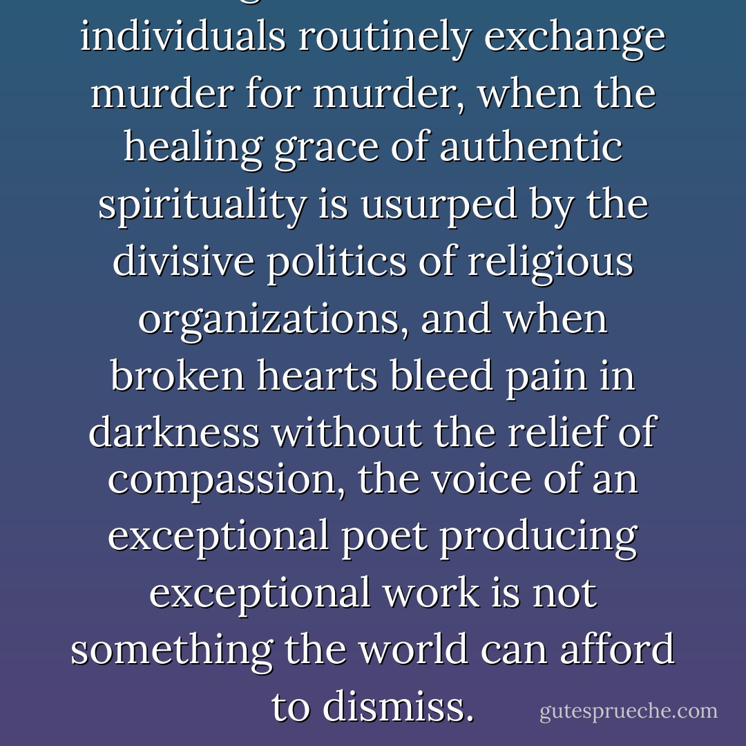 In an age when nations and individuals routinely exchange murder for murder, when the healing grace of authentic spirituality is usurped by the divisive politics of religious organizations, and when broken hearts bleed pain in darkness without the relief of compassion, the voice of an exceptional poet producing exceptional work is not something the world can afford to dismiss. - Aberjhani