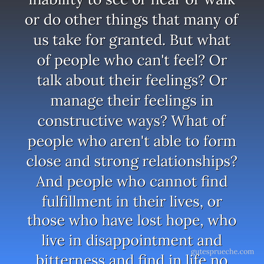 Part of the problem with the word 'disabilities' is that it immediately suggests an inability to see or hear or walk or do other things that many of us take for granted. But what of people who can't feel? Or talk about their feelings? Or manage their feelings in constructive ways? What of people who aren't able to form close and strong relationships? And people who cannot find fulfillment in their lives, or those who have lost hope, who live in disappointment and bitterness and find in life no joy, no love? These, it seems to me, are the real disabilities. - Fred Rogers