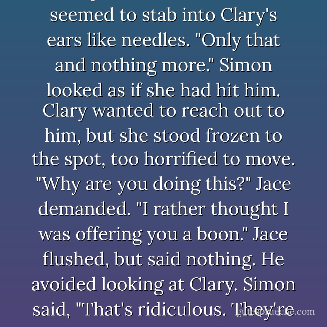 While this is all very amusing," said the Queen coolly, leaning forward, "the kiss that will free the girl is the kiss that she most desires." The cruel delight in her face and voice had sharpened, and her words seemed to stab into Clary's ears like needles. "Only that and nothing more." Simon looked as if she had hit him. Clary wanted to reach out to him, but she stood frozen to the spot, too horrified to move. "Why are you doing this?" Jace demanded. "I rather thought I was offering you a boon." Jace flushed, but said nothing. He avoided looking at Clary. Simon said, "That's ridiculous. They're brother and sister." <br />The Queen shrugged, a delicate twitch of her shoulders. "Desire is not always lessened by disgust. Nor can it be bestowed, like a favor, to those most deserving of it. - Cassandra Clare