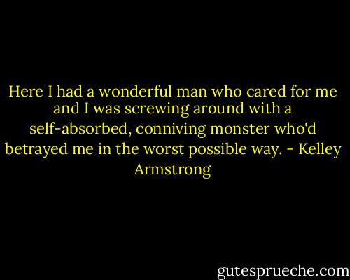 Here I had a wonderful man who cared for me<br />and I was screwing around with a self-absorbed, conniving monster who'd betrayed me<br />in the worst possible way. - Kelley Armstrong