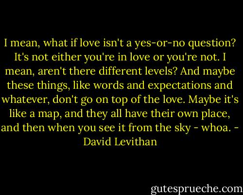 I mean, what if love isn't a yes-or-no question? It's not either you're in love or you're not. I mean, aren't there different levels? And maybe these things, like words and expectations and whatever, don't go on top of the love. Maybe it's like a map, and they all have their own place, and then when you see it from the sky - whoa. - David Levithan