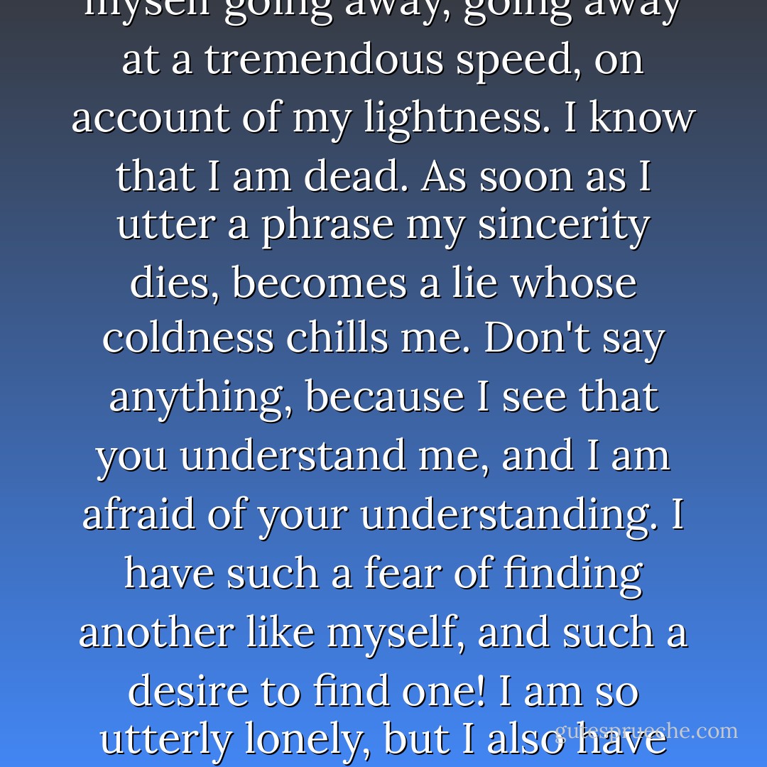 I am the most tired woman in the world. I am tired when I get up. Life requires an effort I cannot make. Please give me that heavy book. I need to put something heavy like that on top of my head. I have to place my feet under the pillows always, so as to be able to stay on earth. Otherwise I feel myself going away, going away at a tremendous speed, on account of my lightness. I know that I am dead. As soon as I utter a phrase my sincerity dies, becomes a lie whose coldness chills me. Don't say anything, because I see that you understand me, and I am afraid of your understanding. I have such a fear of finding another like myself, and such a desire to find one! I am so utterly lonely, but I also have such a fear that my isolation be broken through, and I no longer be the head and ruler of my universe. I am in great terror of your understanding by which you penetrate into my world; and then I stand revealed and I have to share my kingdom with you. - Anaïs Nin