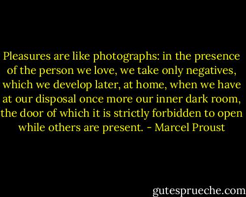 Pleasures are like photographs: in the presence of the person we love, we take only negatives, which we develop later, at home, when we have at our disposal once more our inner dark room, the door of which it is strictly forbidden to open while others are present. - Marcel Proust