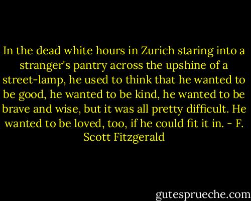 In the dead white hours in Zurich staring into a stranger's pantry across the upshine of a street-lamp, he used to think that he wanted to be good, he wanted to be kind, he wanted to be brave and wise, but it was all pretty difficult. He wanted to be loved, too, if he could fit it in. - F. Scott Fitzgerald