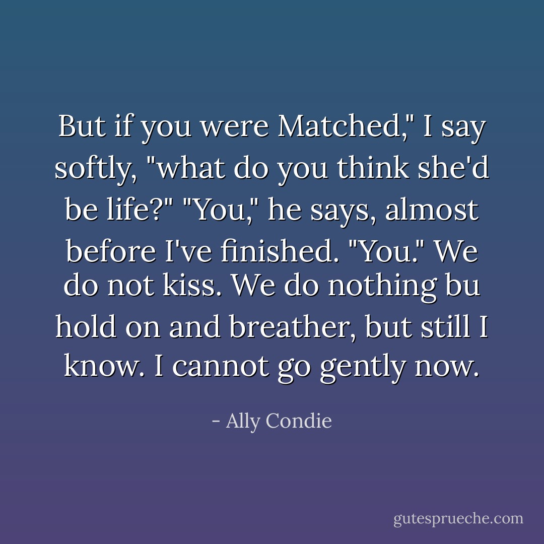 But if you were Matched," I say softly, "what do you think she'd be life?" "You," he says, almost before I've finished. "You." We do not kiss. We do nothing bu hold on and breather, but still I know. I cannot go gently now. - Ally Condie