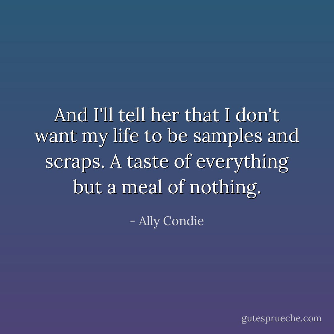 And I'll tell her that I don't want my life to be samples and scraps. A taste of everything but a meal of nothing. - Ally Condie