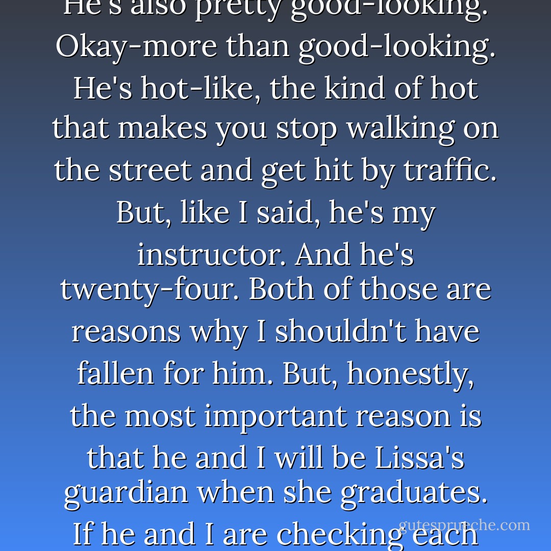The other problem in my life is Dimitri. He's the one who killed Natalie, and he's a total badass. He's also pretty good-looking. Okay-more than good-looking. He's hot-like, the kind of hot that makes you stop walking on the street and get hit by traffic. But, like I said, he's my instructor. And he's twenty-four. Both of those are reasons why I shouldn't have fallen for him. But, honestly, the most important reason is that he and I will be Lissa's guardian when she graduates. If he and I are checking each other out, then that means we aren't looking out for her. - Richelle Mead