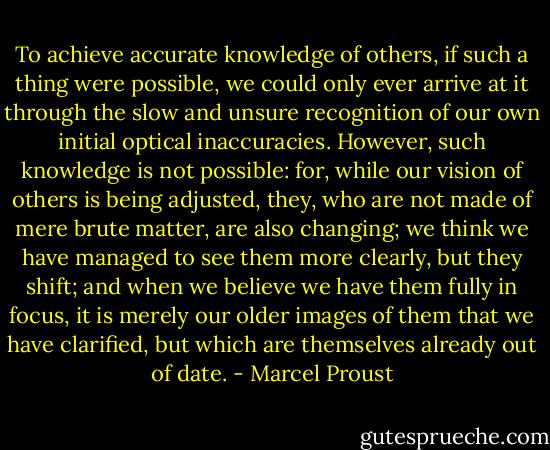To achieve accurate knowledge of others, if such a thing were possible, we could only ever arrive at it through the slow and unsure recognition of our own initial optical inaccuracies. However, such knowledge is not possible: for, while our vision of others is being adjusted, they, who are not made of mere brute matter, are also changing; we think we have managed to see them more clearly, but they shift; and when we believe we have them fully in focus, it is merely our older images of them that we have clarified, but which are themselves already out of date. - Marcel Proust