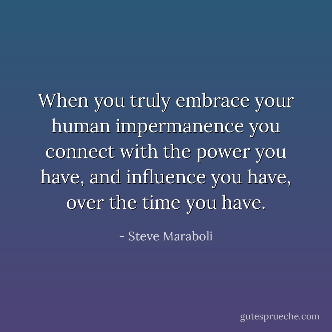When you truly embrace your human impermanence you connect with the power you have, and influence you have, over the time you have. - Steve Maraboli