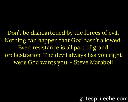 Don’t be disheartened by the forces of evil. Nothing can happen that God hasn’t allowed. Even resistance is all part of grand orchestration. The devil always has you right were God wants you. - Steve Maraboli