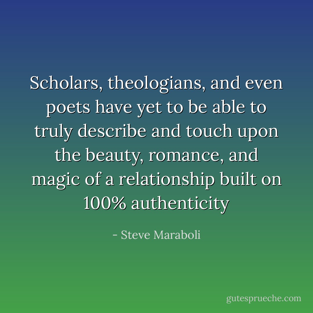 Scholars, theologians, and even poets have yet to be able to truly describe and touch upon the beauty, romance, and magic of a relationship built on 100% authenticity - Steve Maraboli