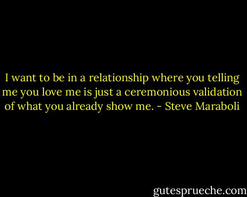 I want to be in a relationship where you telling me you love me is just a ceremonious validation of what you already show me. - Steve Maraboli