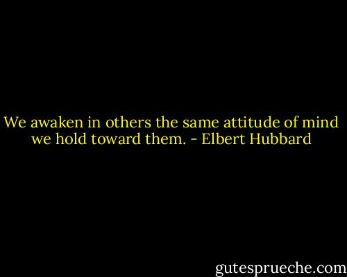 We awaken in others the same attitude of mind we hold toward them. - Elbert Hubbard