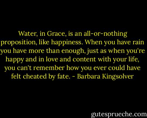 Water, in Grace, is an all-or-nothing proposition, like happiness. When you have rain you have more than enough, just as when you're happy and in love and content with your life, you can't remember how you ever could have felt cheated by fate. - Barbara Kingsolver